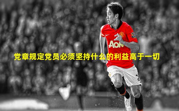 党章规定党员必须坚持什么的利益高于一切