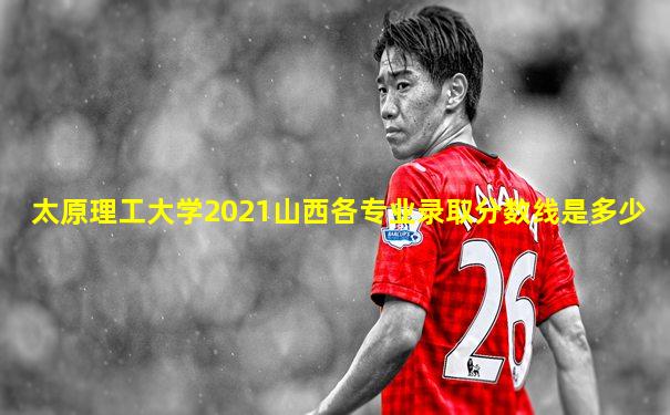 太原理工大学2021山西各专业录取分数线是多少