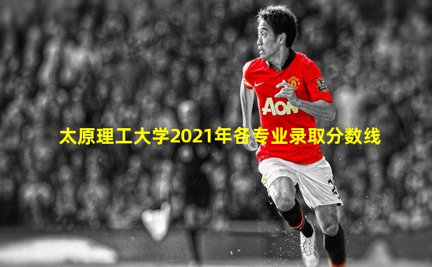 太原理工大学2021年各专业录取分数线