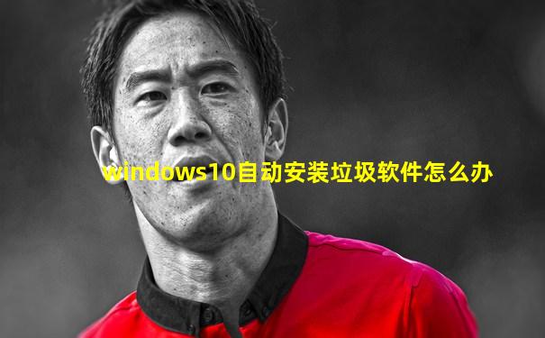 windows10自动安装垃圾软件怎么办