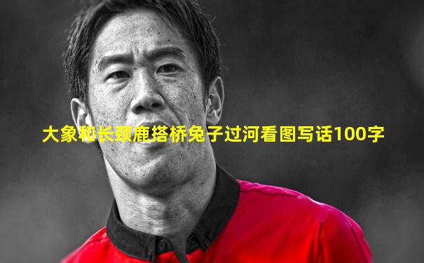 大象和长颈鹿搭桥兔子过河看图写话100字