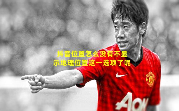 抖音位置怎么没有不显示地理位置这一选项了呢