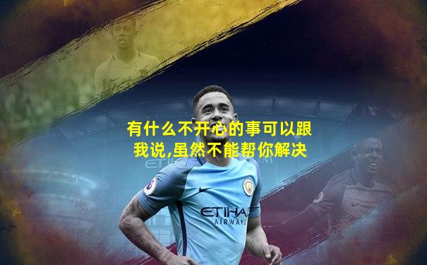有什么不开心的事可以跟我说,虽然不能帮你解决